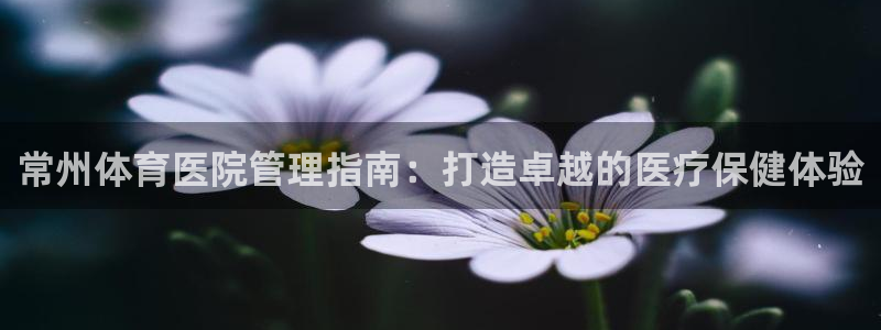 必一体育sport官方网站：常州体育医院管理指南：打造卓越的